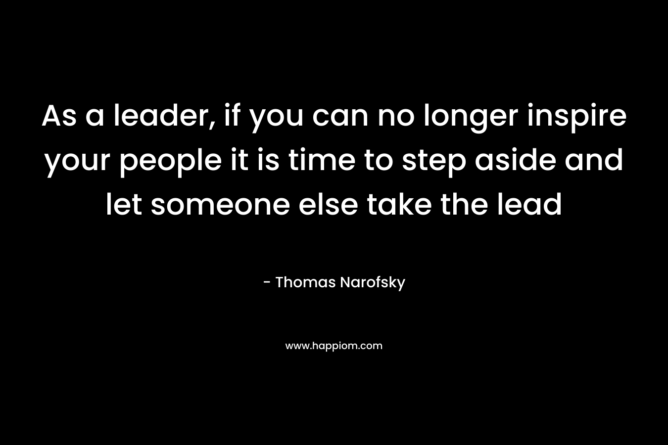 As a leader, if you can no longer inspire your people it is time to step aside and let someone else take the lead – Thomas Narofsky
