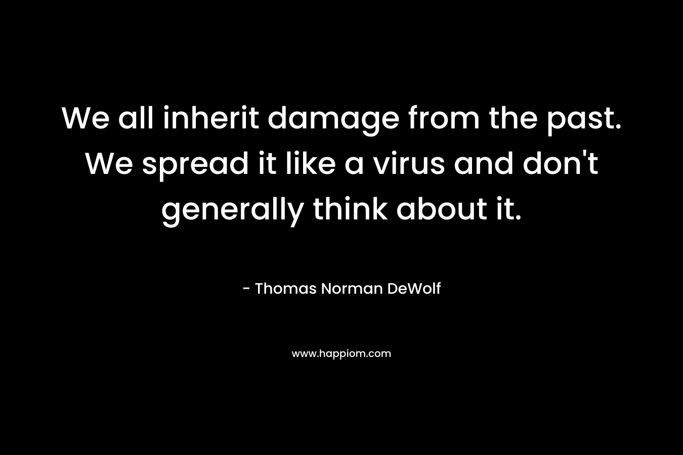 We all inherit damage from the past. We spread it like a virus and don’t generally think about it. – Thomas Norman DeWolf