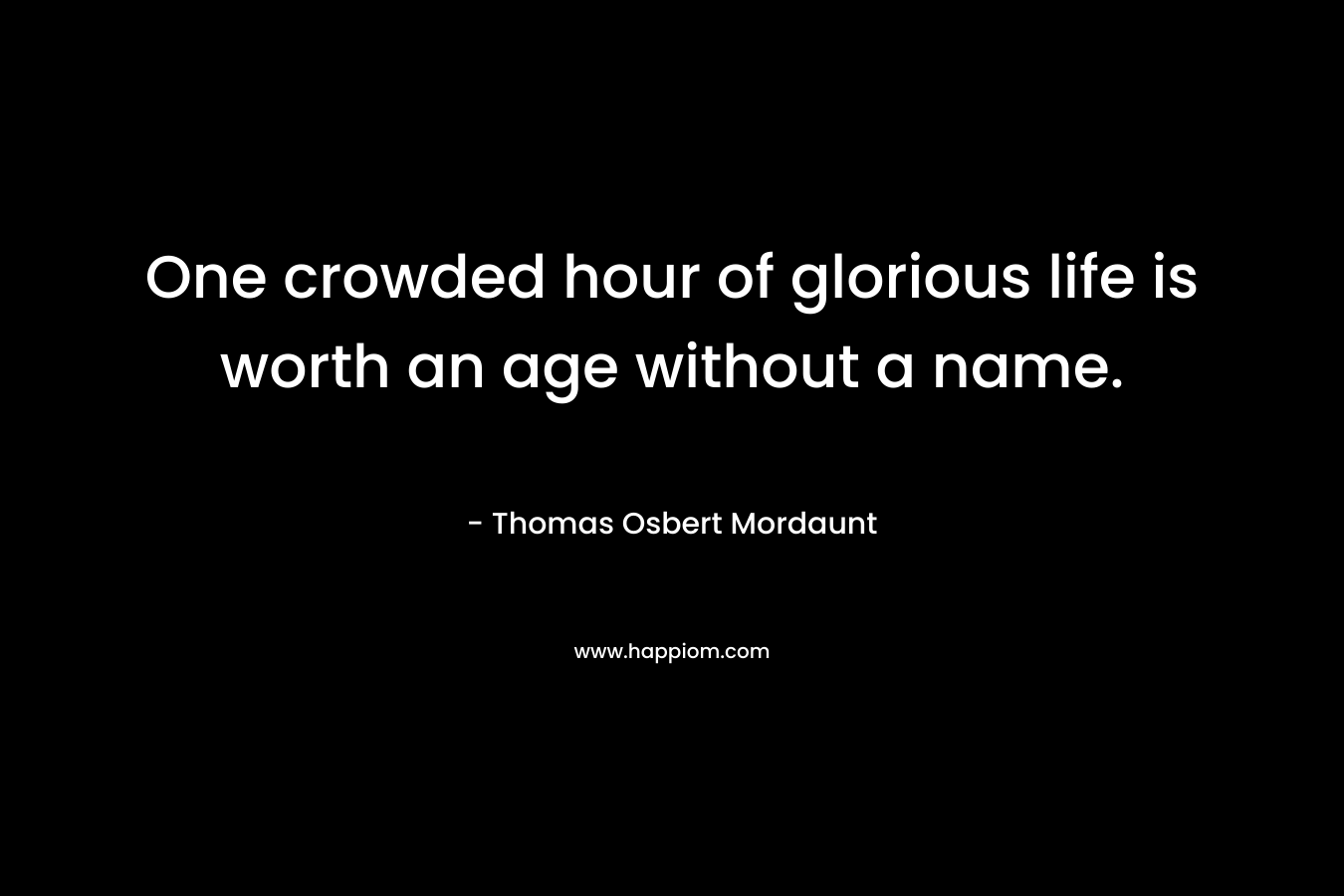 One crowded hour of glorious life is worth an age without a name. – Thomas Osbert Mordaunt