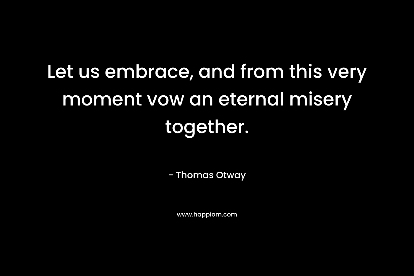 Let us embrace, and from this very moment vow an eternal misery together. – Thomas Otway