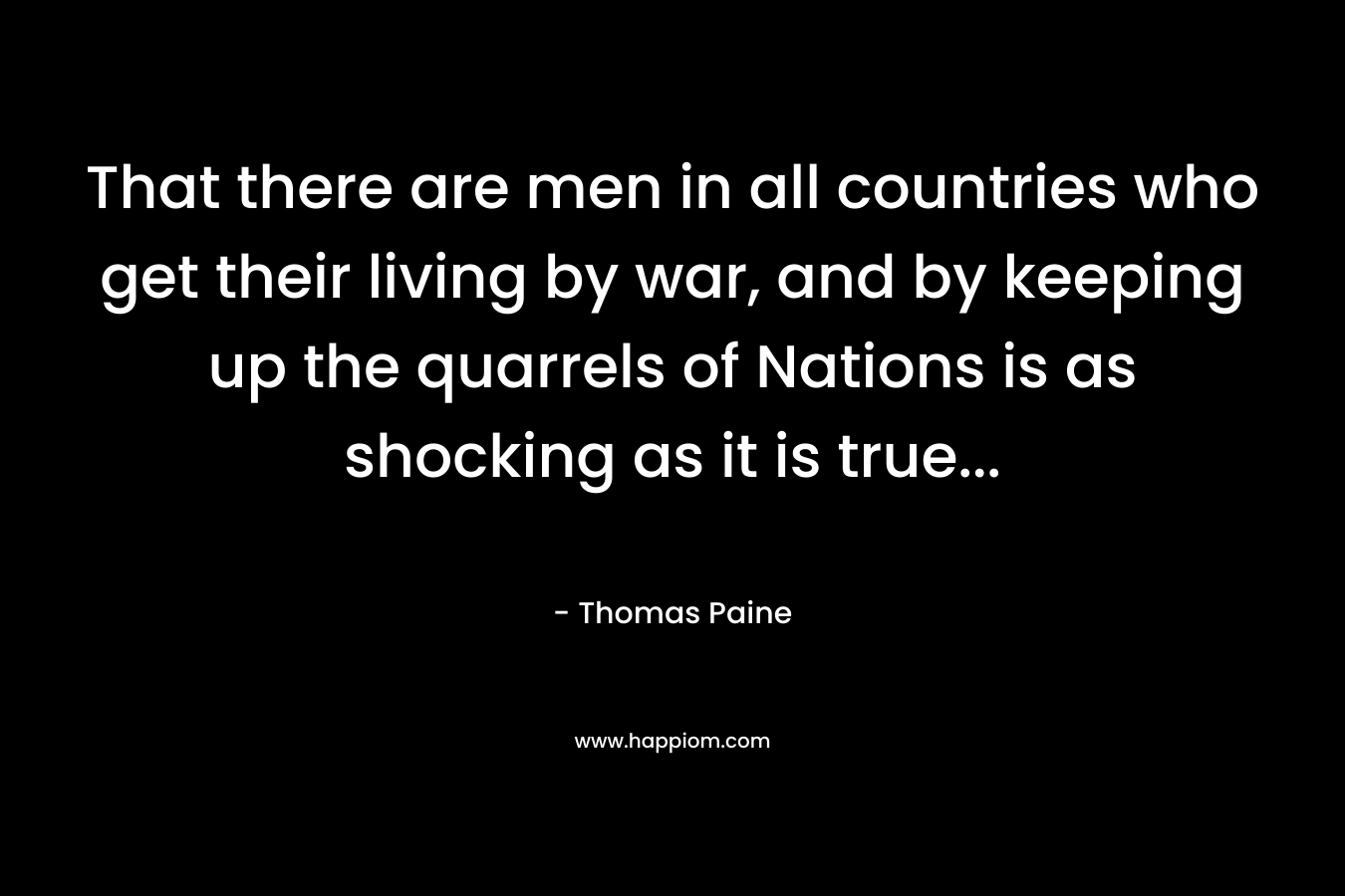 That there are men in all countries who get their living by war, and by keeping up the quarrels of Nations is as shocking as it is true… – Thomas Paine