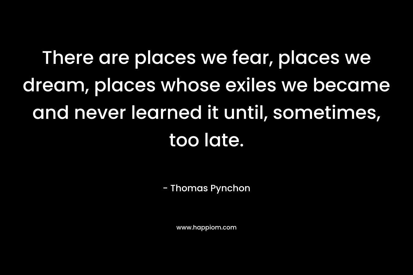 There are places we fear, places we dream, places whose exiles we became and never learned it until, sometimes, too late.