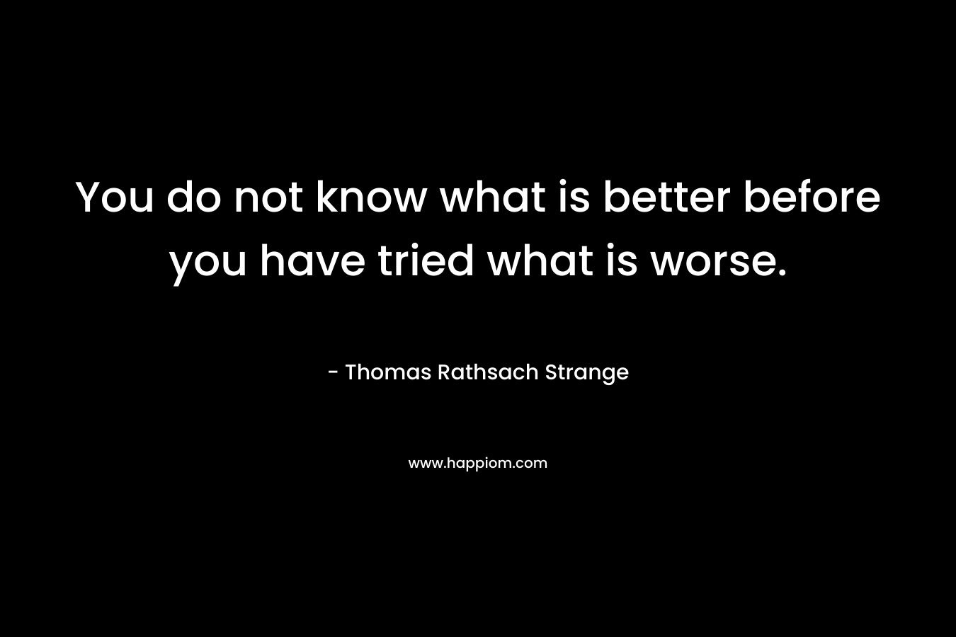 You do not know what is better before you have tried what is worse. – Thomas Rathsach Strange
