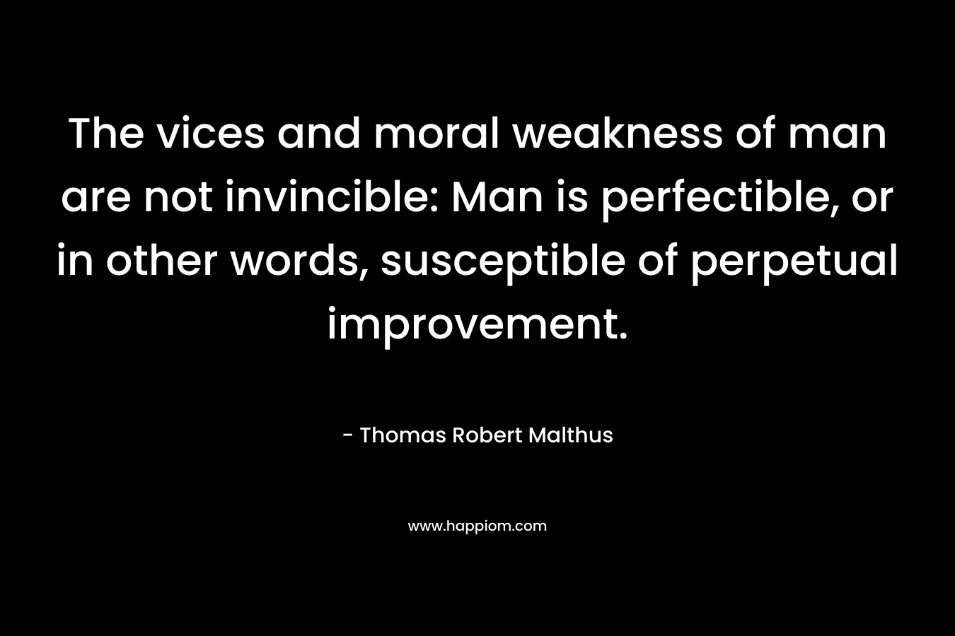 The vices and moral weakness of man are not invincible: Man is perfectible, or in other words, susceptible of perpetual improvement. – Thomas Robert Malthus