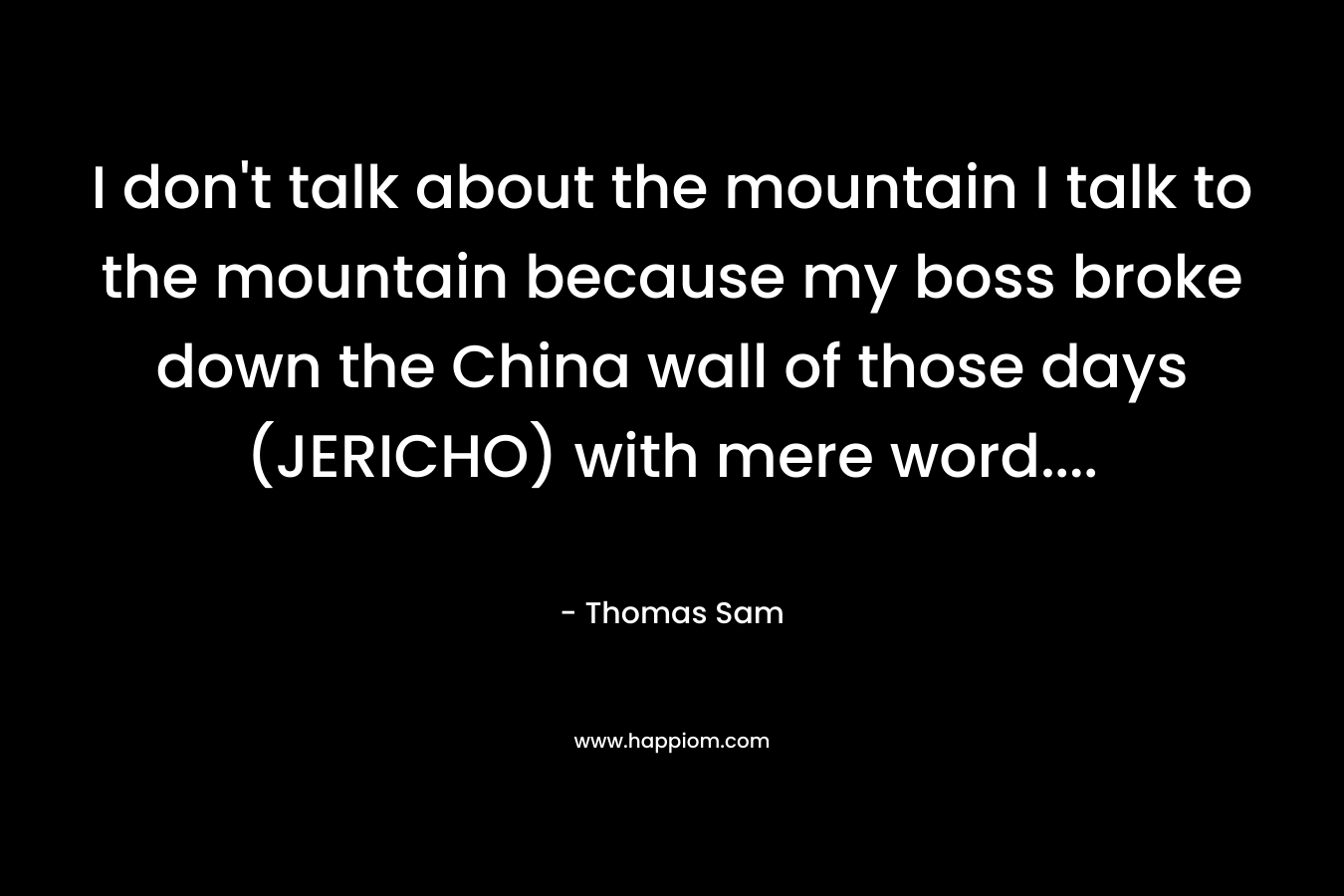 I don’t talk about the mountain I talk to the mountain because my boss broke down the China wall of those days (JERICHO) with mere word…. – Thomas Sam