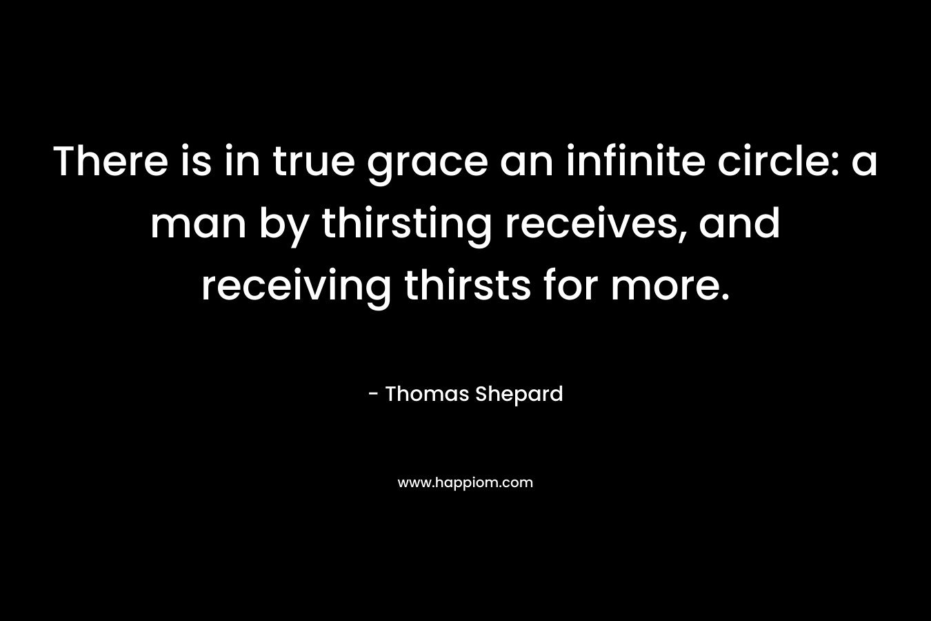There is in true grace an infinite circle: a man by thirsting receives, and receiving thirsts for more. – Thomas Shepard