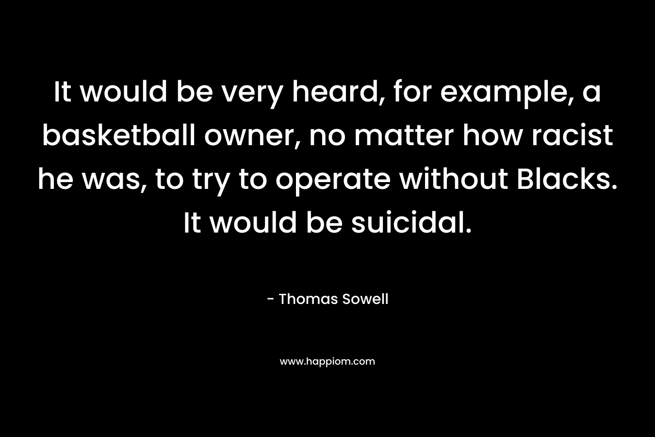 It would be very heard, for example, a basketball owner, no matter how racist he was, to try to operate without Blacks. It would be suicidal. – Thomas Sowell