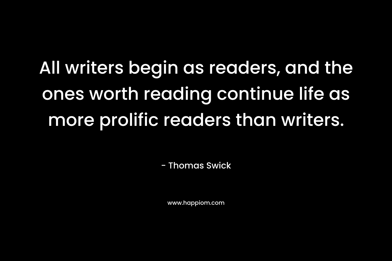 All writers begin as readers, and the ones worth reading continue life as more prolific readers than writers. – Thomas Swick