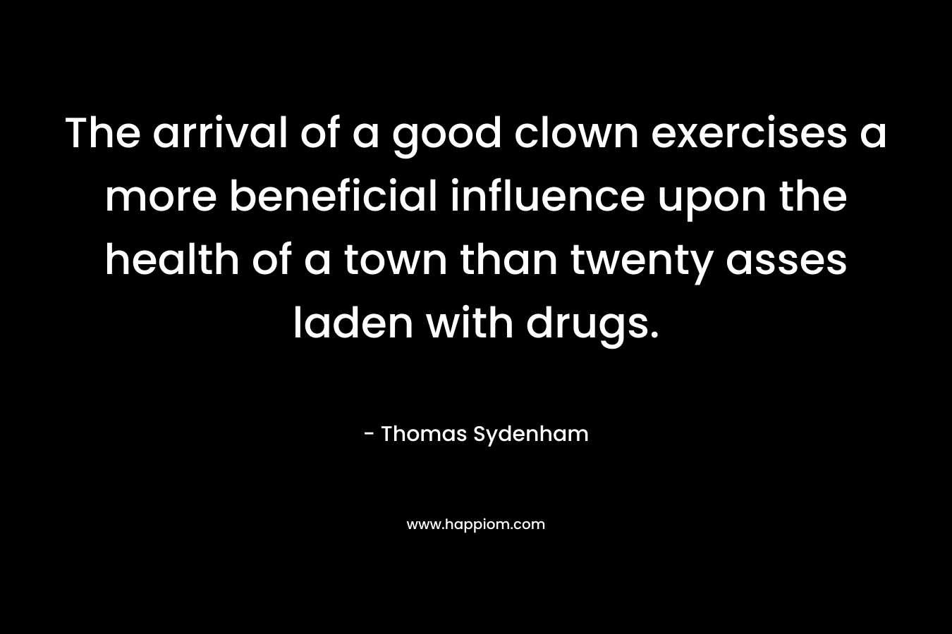 The arrival of a good clown exercises a more beneficial influence upon the health of a town than twenty asses laden with drugs. – Thomas Sydenham