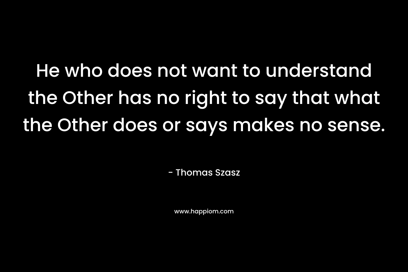 He who does not want to understand the Other has no right to say that what the Other does or says makes no sense.
