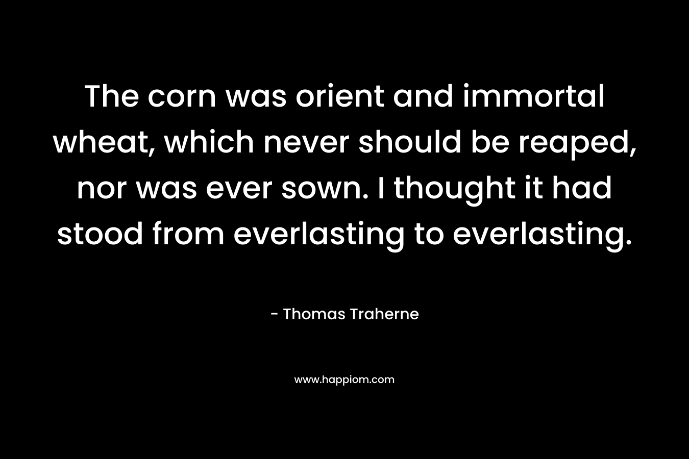 The corn was orient and immortal wheat, which never should be reaped, nor was ever sown. I thought it had stood from everlasting to everlasting. – Thomas Traherne
