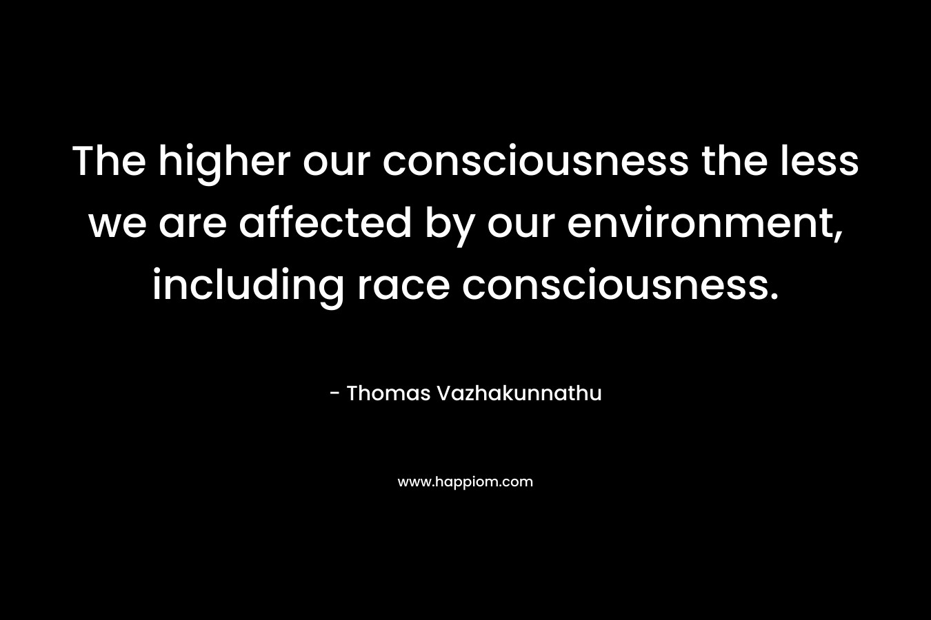 The higher our consciousness the less we are affected by our environment, including race consciousness. – Thomas Vazhakunnathu