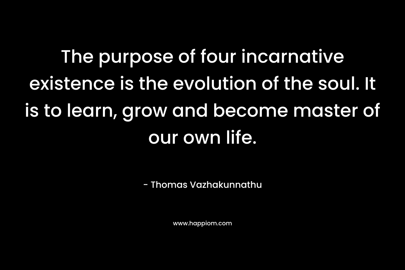The purpose of four incarnative existence is the evolution of the soul. It is to learn, grow and become master of our own life. – Thomas Vazhakunnathu