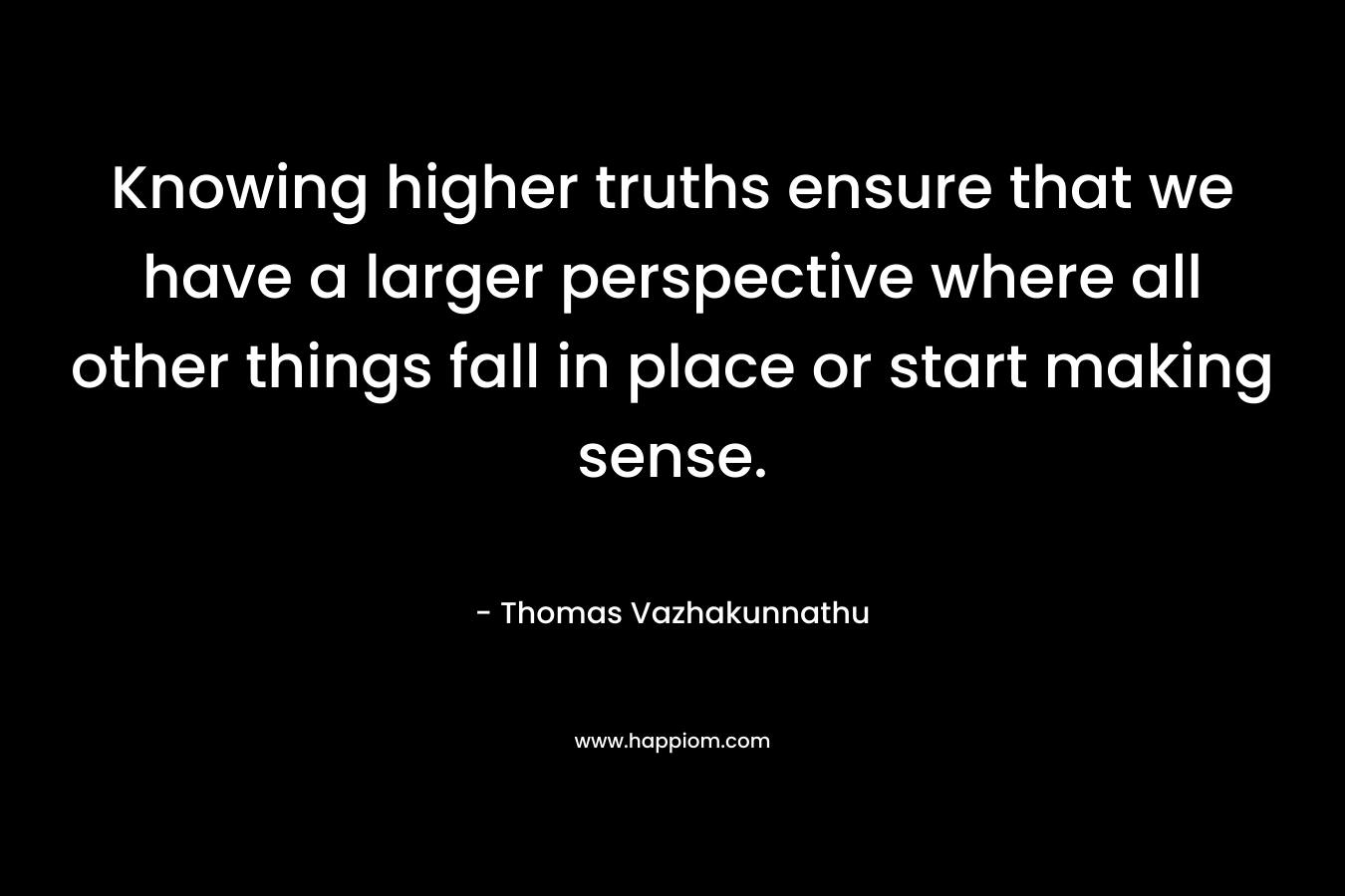 Knowing higher truths ensure that we have a larger perspective where all other things fall in place or start making sense.