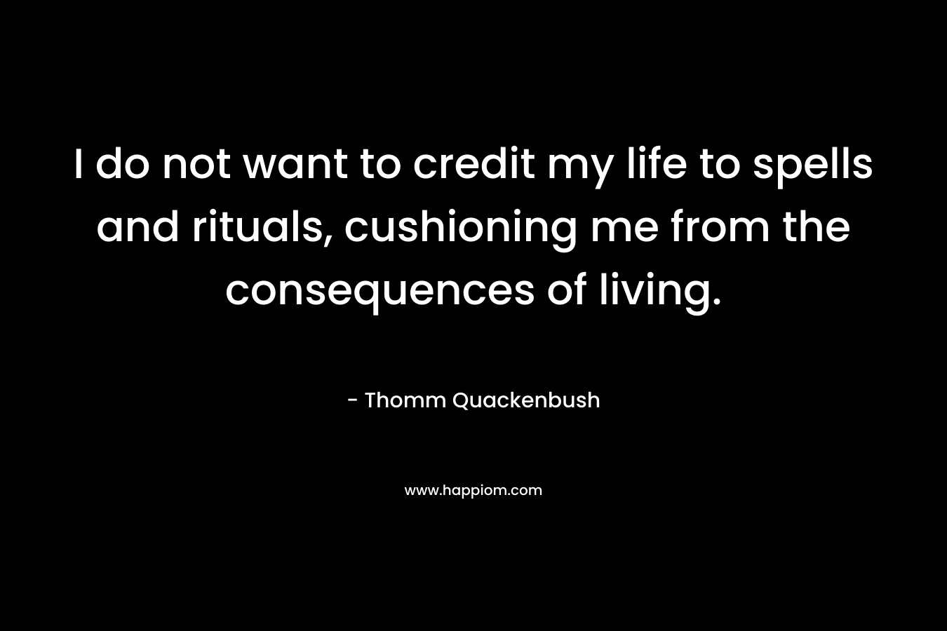 I do not want to credit my life to spells and rituals, cushioning me from the consequences of living. – Thomm Quackenbush