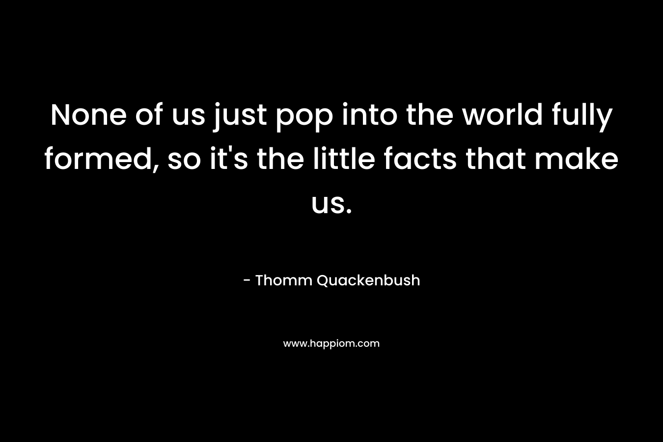 None of us just pop into the world fully formed, so it’s the little facts that make us. – Thomm Quackenbush