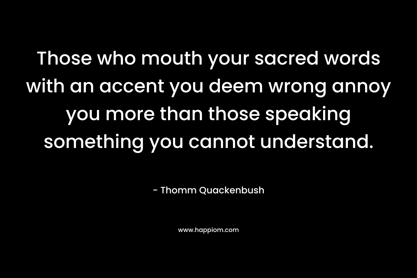 Those who mouth your sacred words with an accent you deem wrong annoy you more than those speaking something you cannot understand. – Thomm Quackenbush