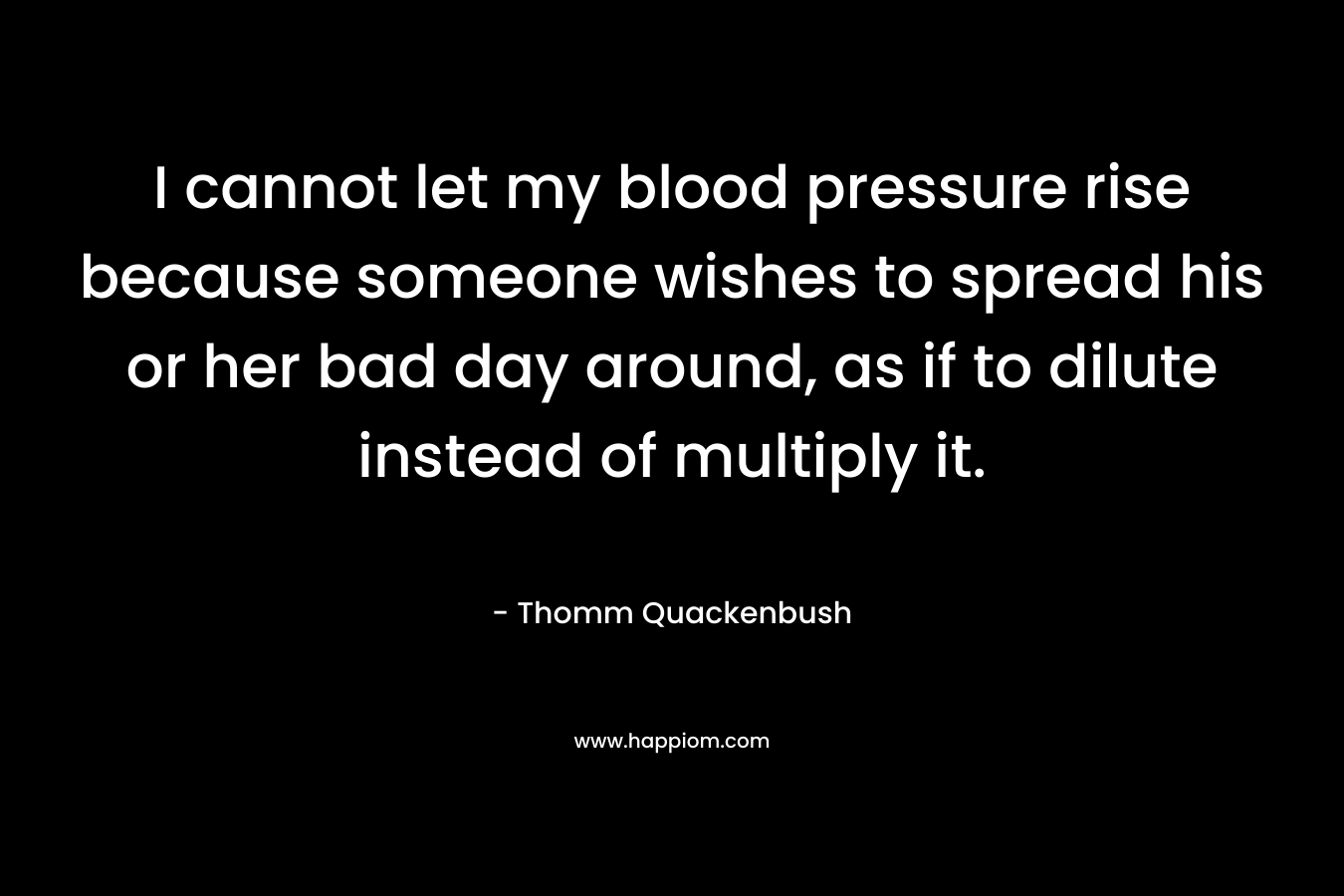 I cannot let my blood pressure rise because someone wishes to spread his or her bad day around, as if to dilute instead of multiply it. – Thomm Quackenbush