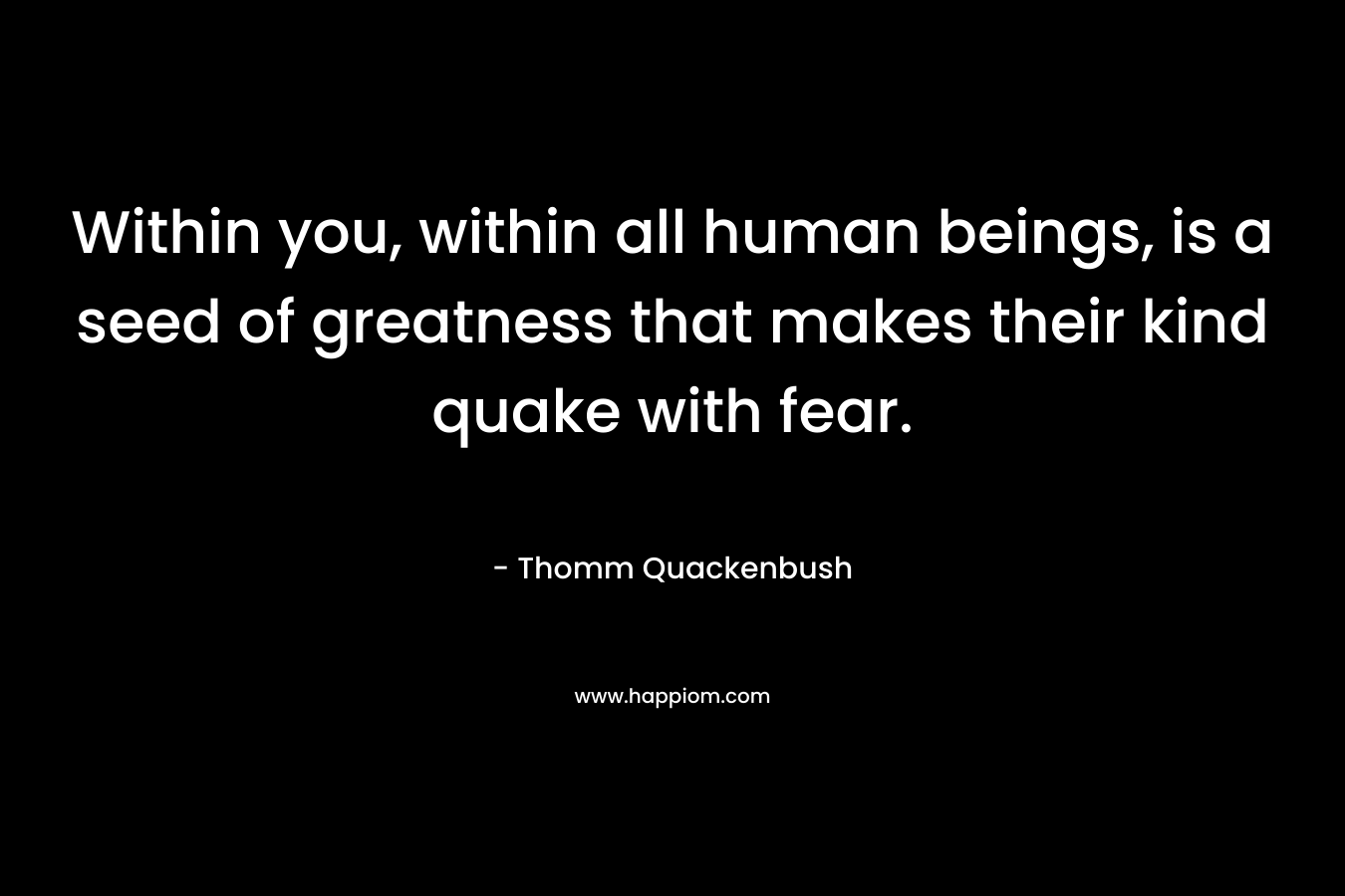 Within you, within all human beings, is a seed of greatness that makes their kind quake with fear.