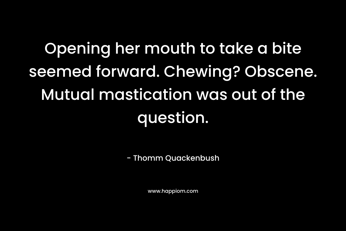Opening her mouth to take a bite seemed forward. Chewing? Obscene. Mutual mastication was out of the question. – Thomm Quackenbush