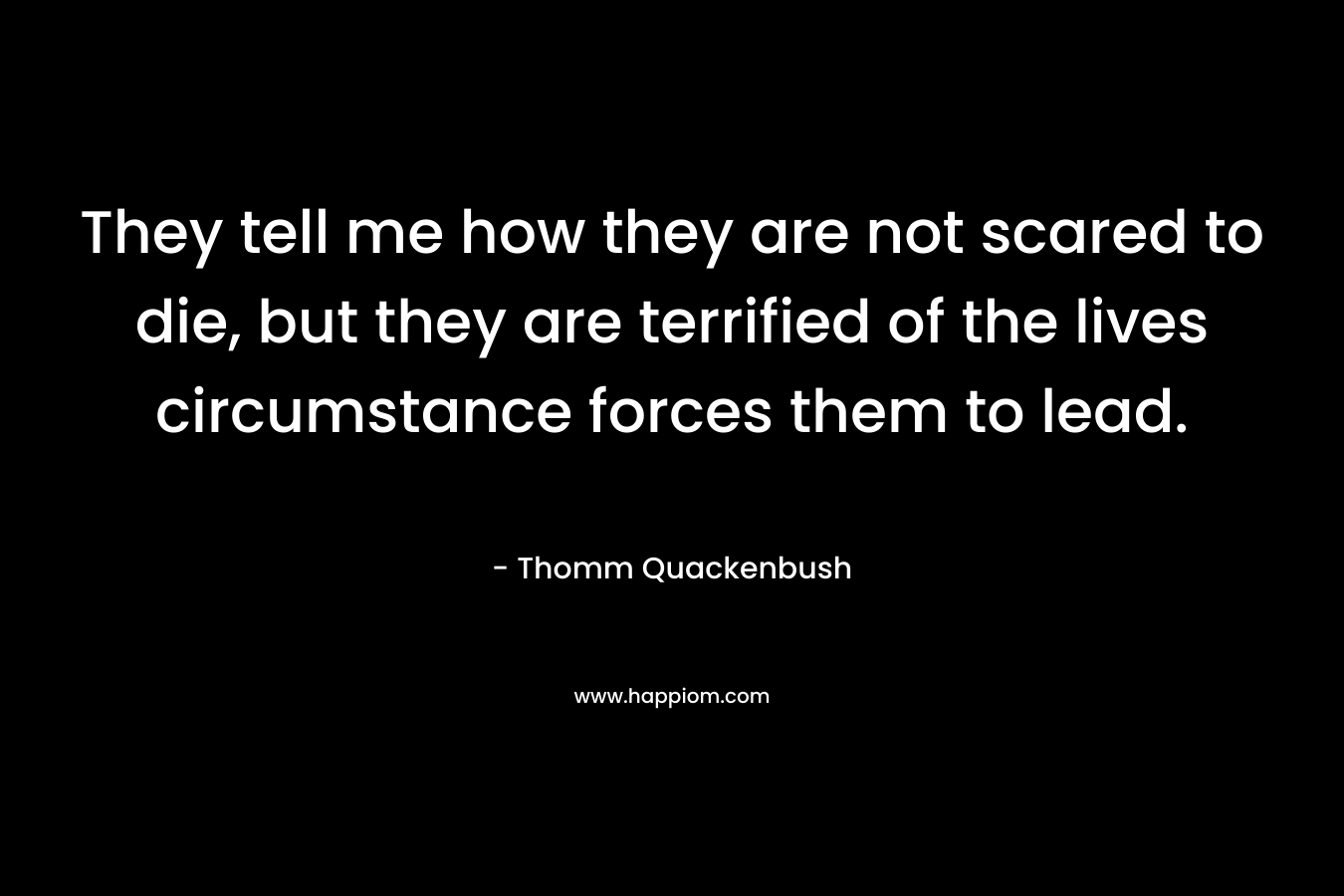 They tell me how they are not scared to die, but they are terrified of the lives circumstance forces them to lead. – Thomm Quackenbush