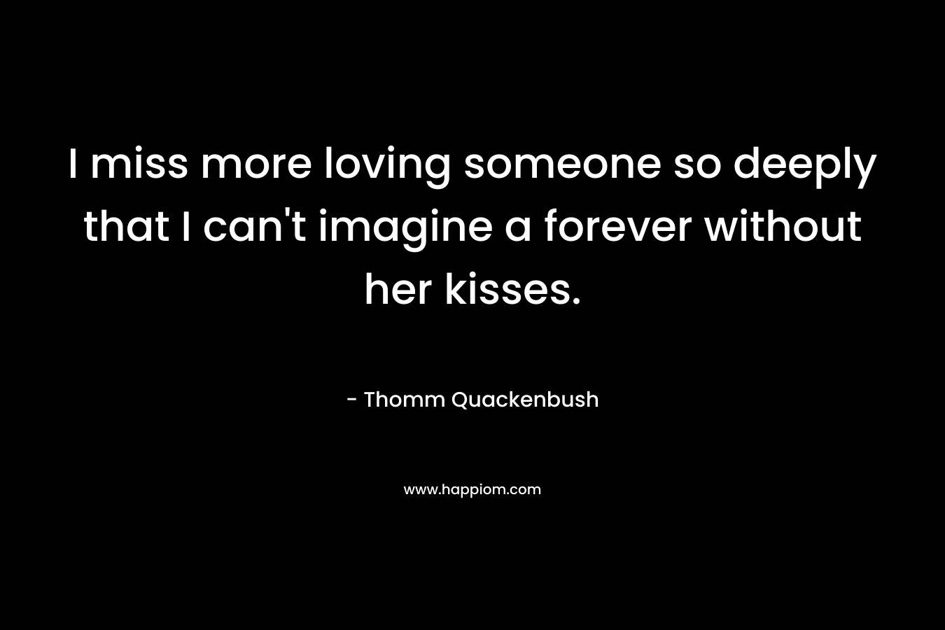 I miss more loving someone so deeply that I can’t imagine a forever without her kisses. – Thomm Quackenbush