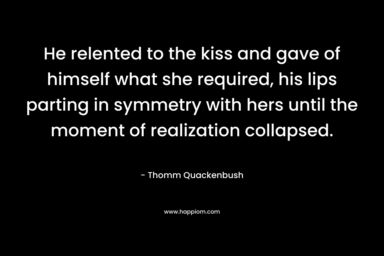 He relented to the kiss and gave of himself what she required, his lips parting in symmetry with hers until the moment of realization collapsed. – Thomm Quackenbush