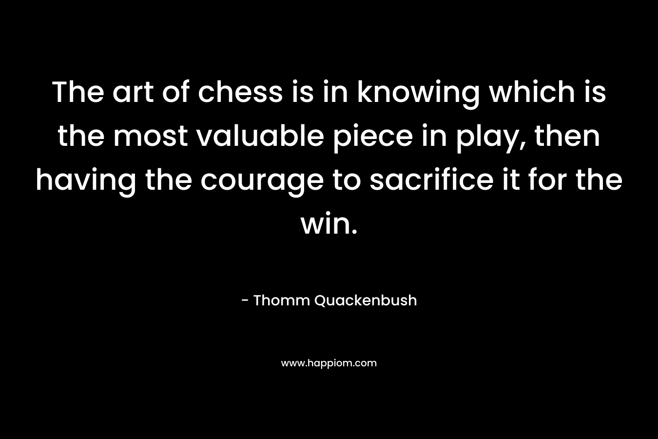 The art of chess is in knowing which is the most valuable piece in play, then having the courage to sacrifice it for the win. – Thomm Quackenbush