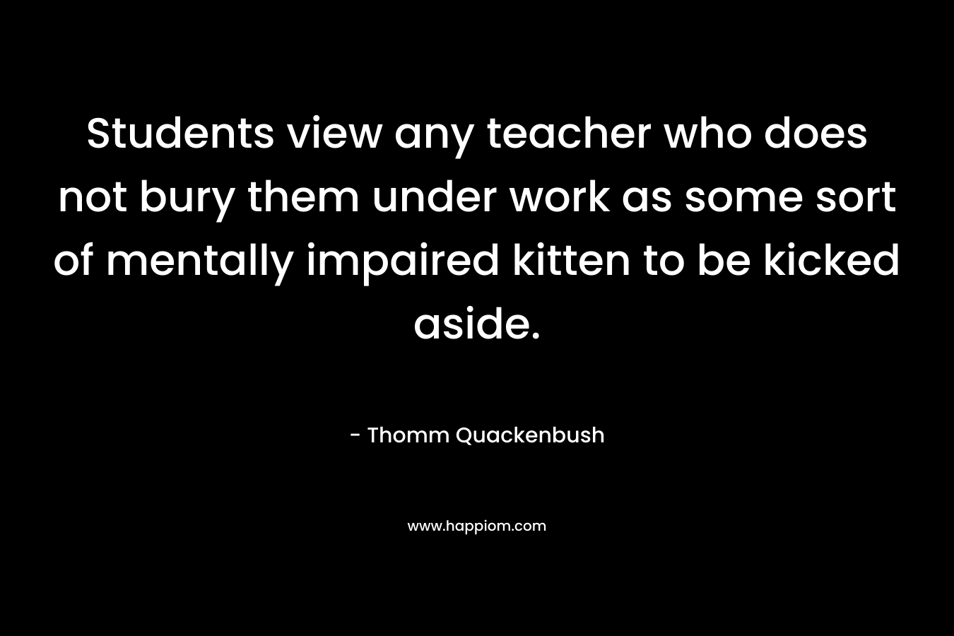 Students view any teacher who does not bury them under work as some sort of mentally impaired kitten to be kicked aside. – Thomm Quackenbush