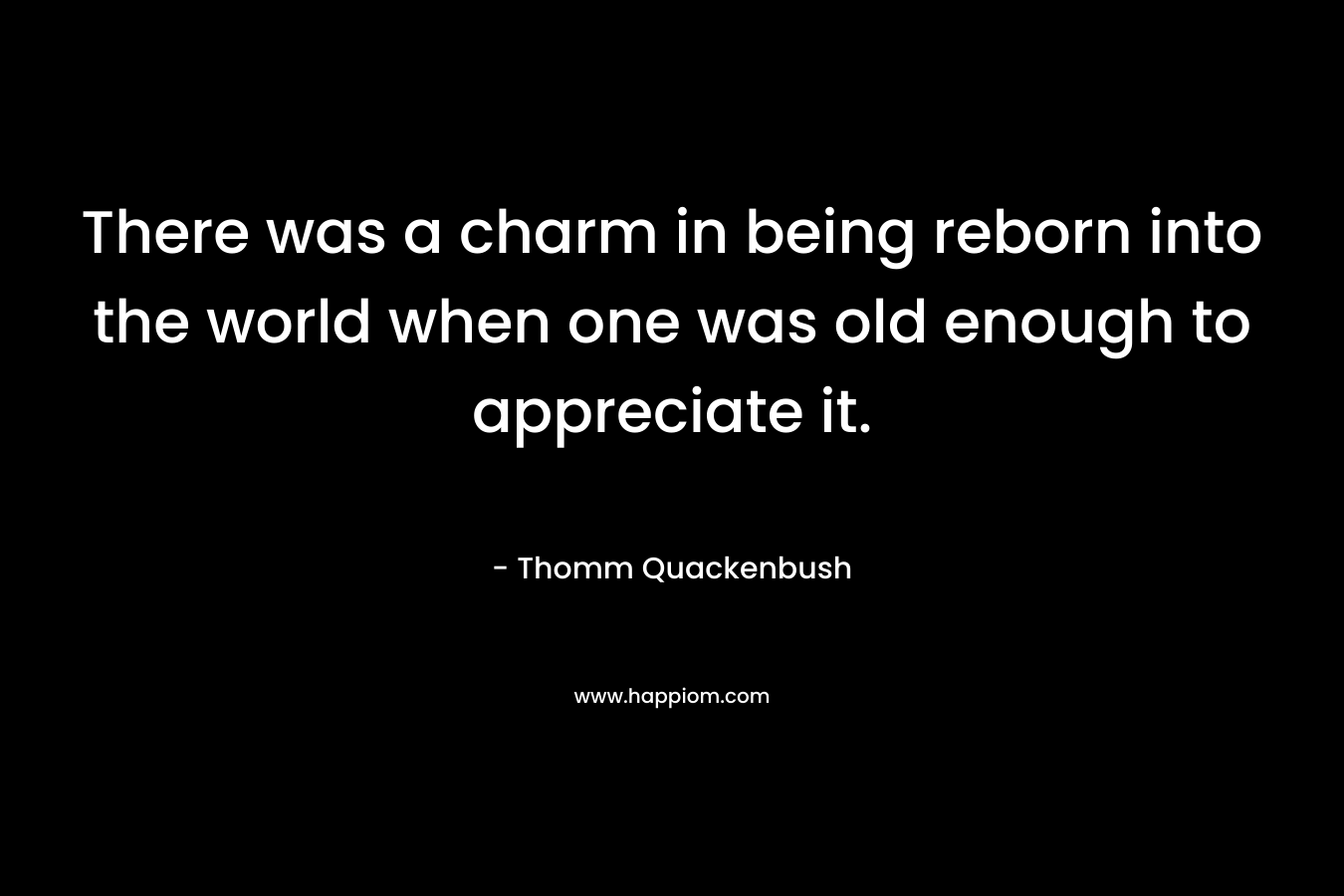 There was a charm in being reborn into the world when one was old enough to appreciate it. – Thomm Quackenbush