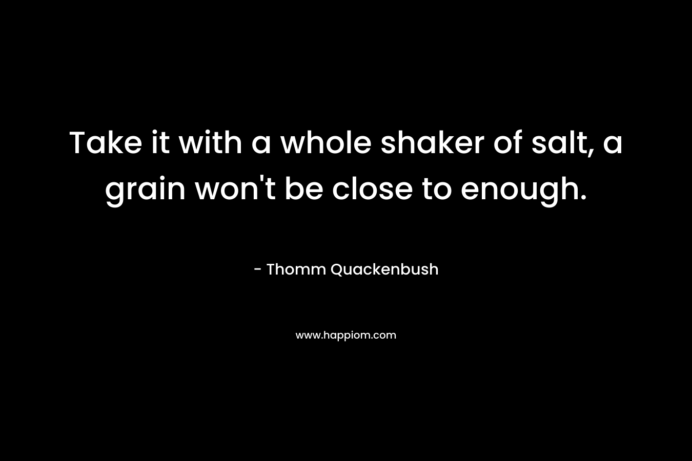 Take it with a whole shaker of salt, a grain won’t be close to enough. – Thomm Quackenbush
