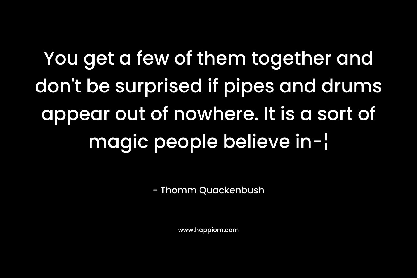 You get a few of them together and don't be surprised if pipes and drums appear out of nowhere. It is a sort of magic people believe in-¦