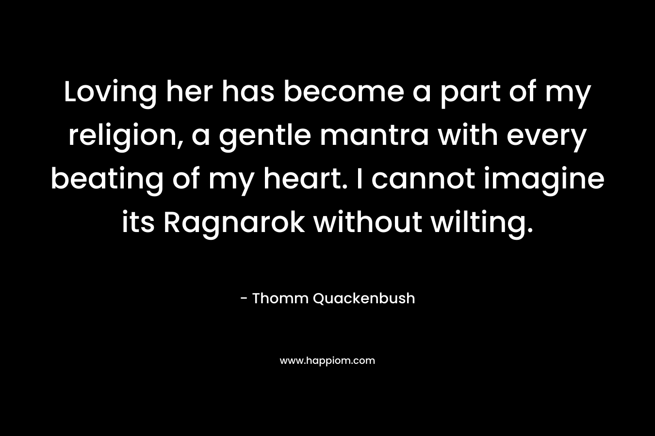 Loving her has become a part of my religion, a gentle mantra with every beating of my heart. I cannot imagine its Ragnarok without wilting. – Thomm Quackenbush