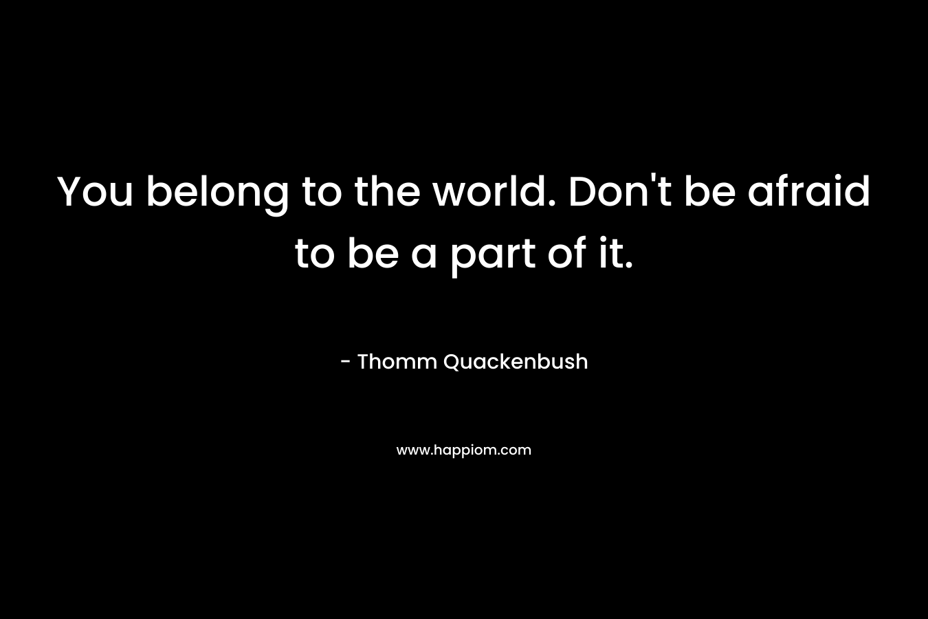 You belong to the world. Don't be afraid to be a part of it.