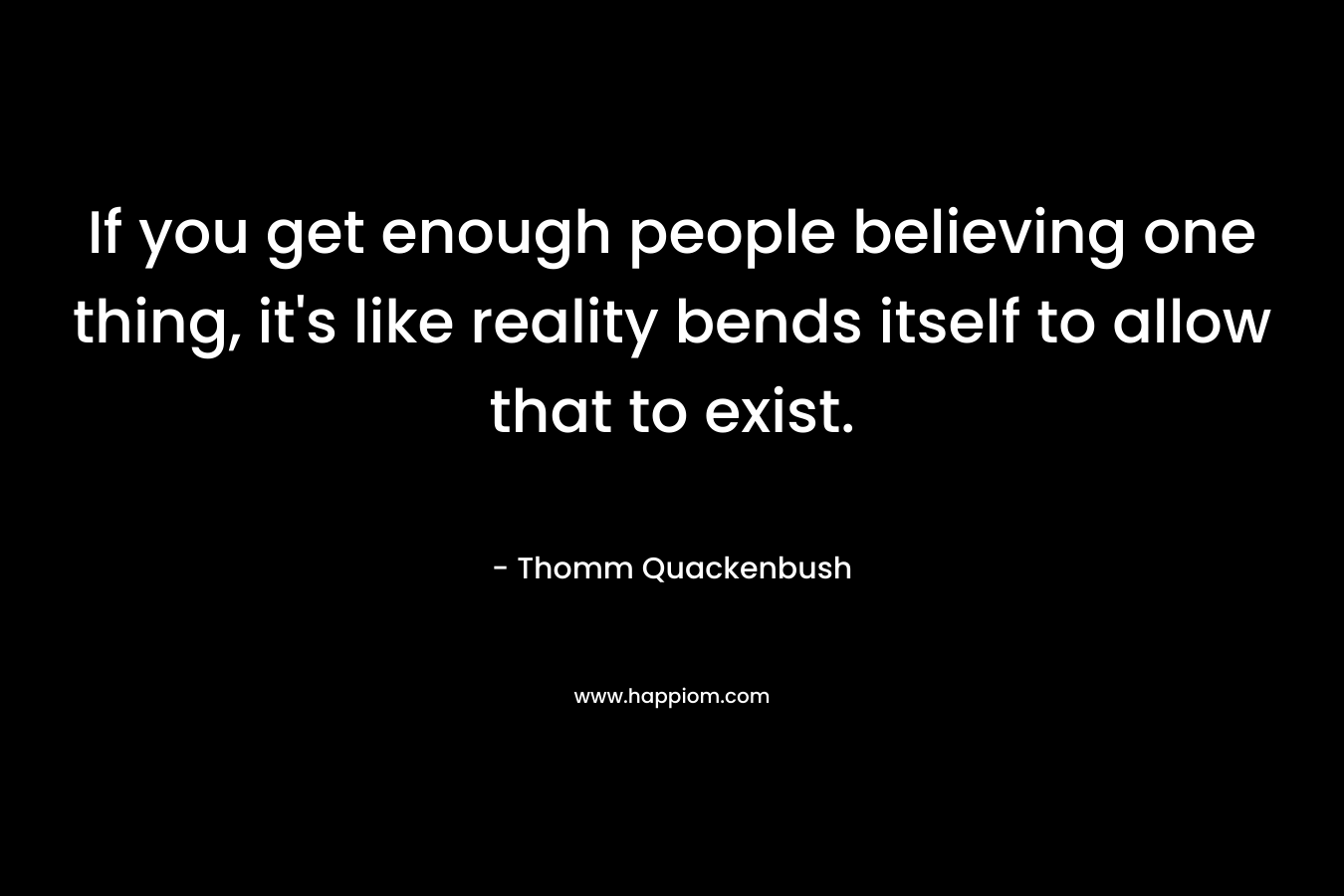 If you get enough people believing one thing, it's like reality bends itself to allow that to exist.