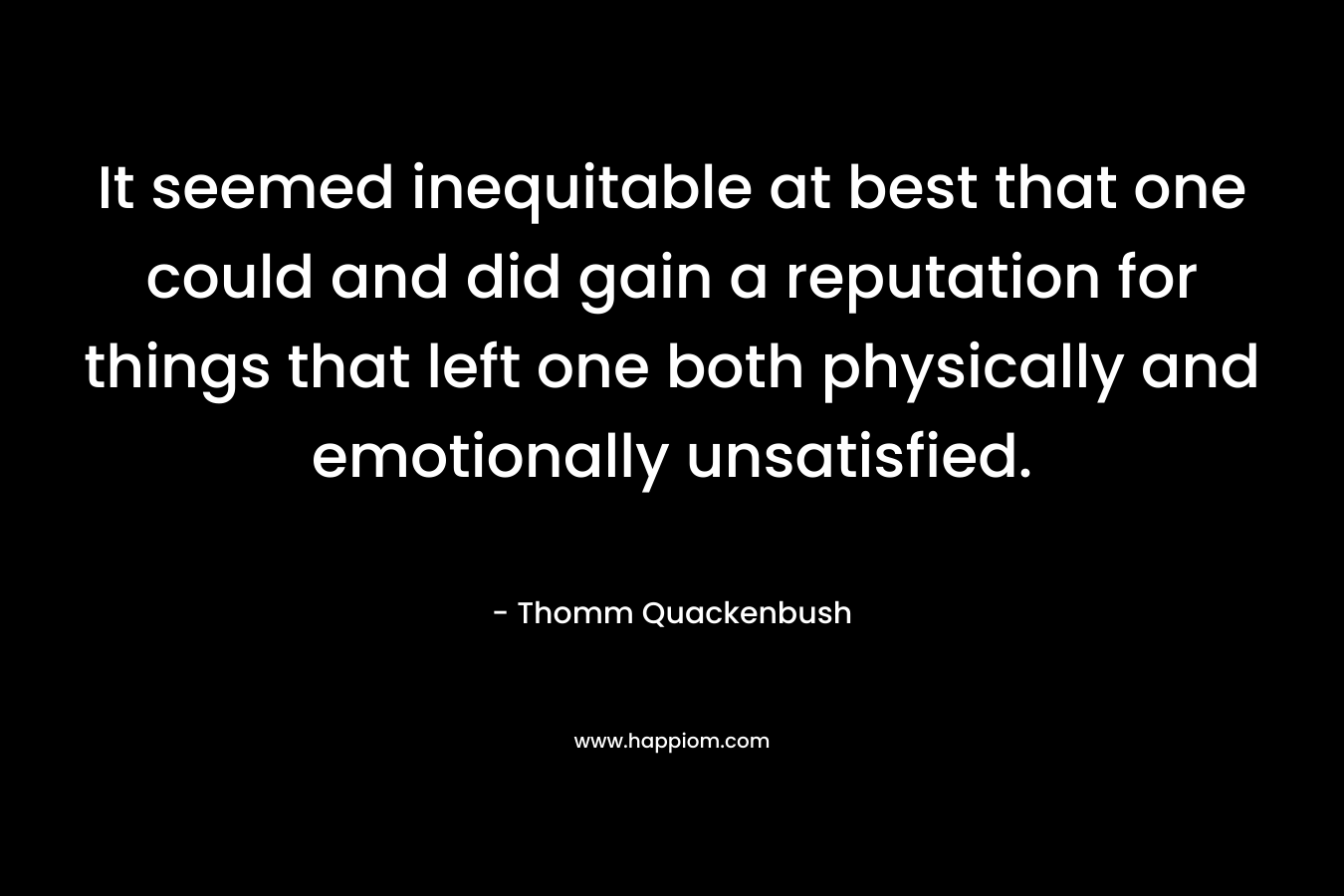 It seemed inequitable at best that one could and did gain a reputation for things that left one both physically and emotionally unsatisfied. – Thomm Quackenbush