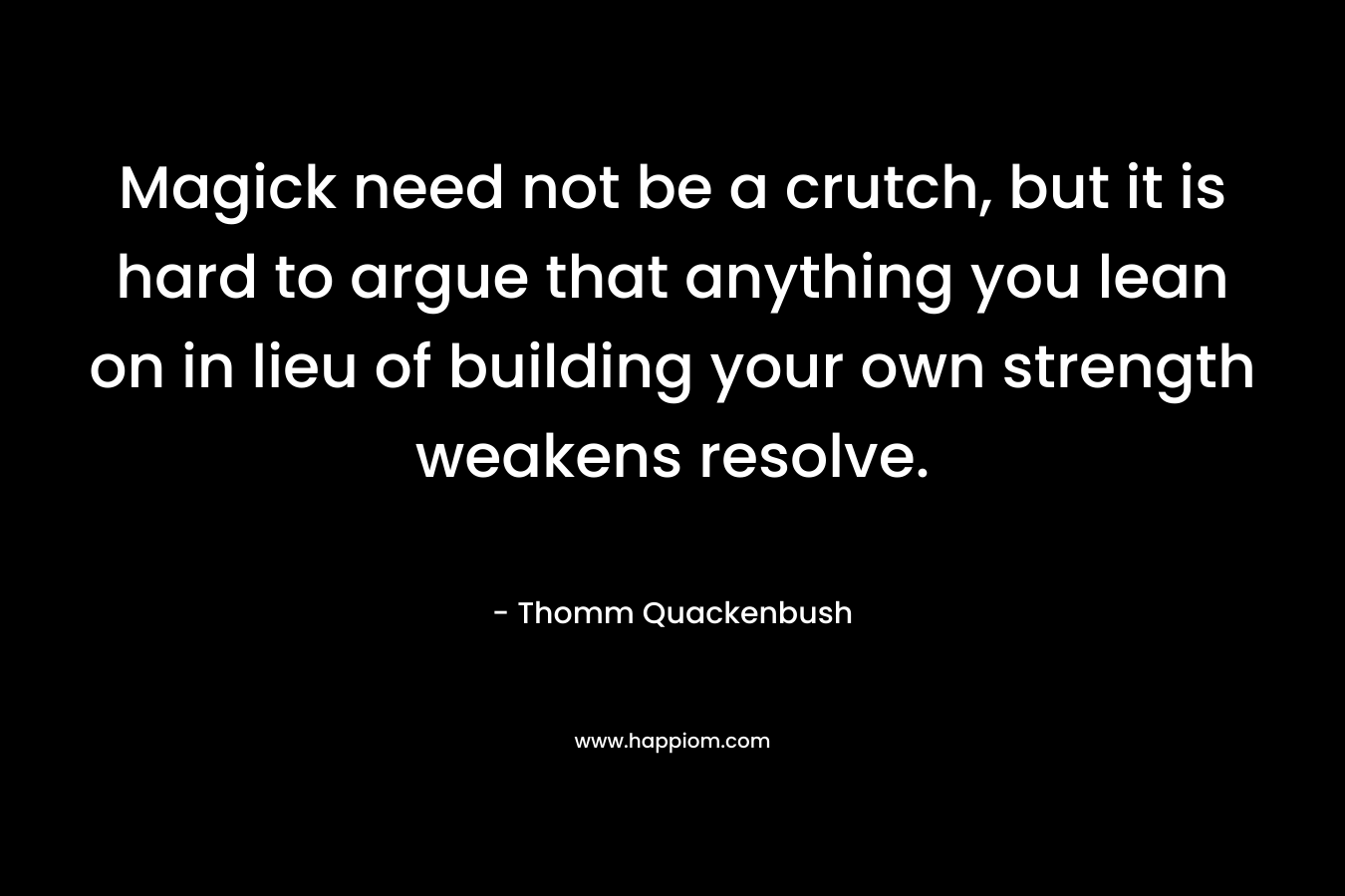Magick need not be a crutch, but it is hard to argue that anything you lean on in lieu of building your own strength weakens resolve. – Thomm Quackenbush