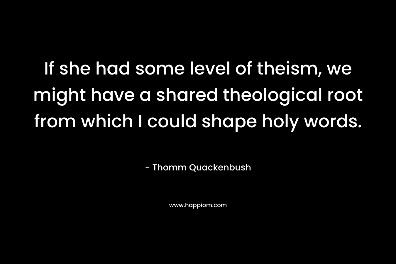If she had some level of theism, we might have a shared theological root from which I could shape holy words. – Thomm Quackenbush