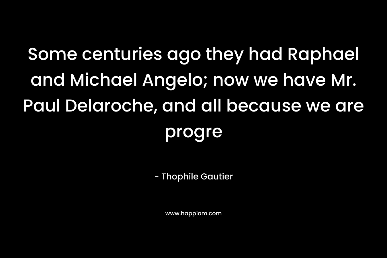 Some centuries ago they had Raphael and Michael Angelo; now we have Mr. Paul Delaroche, and all because we are progre – Thophile Gautier