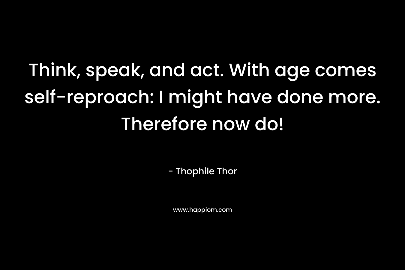 Think, speak, and act. With age comes self-reproach: I might have done more. Therefore now do! – Thophile Thor