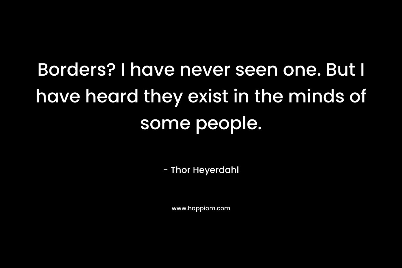 Borders? I have never seen one. But I have heard they exist in the minds of some people. – Thor Heyerdahl