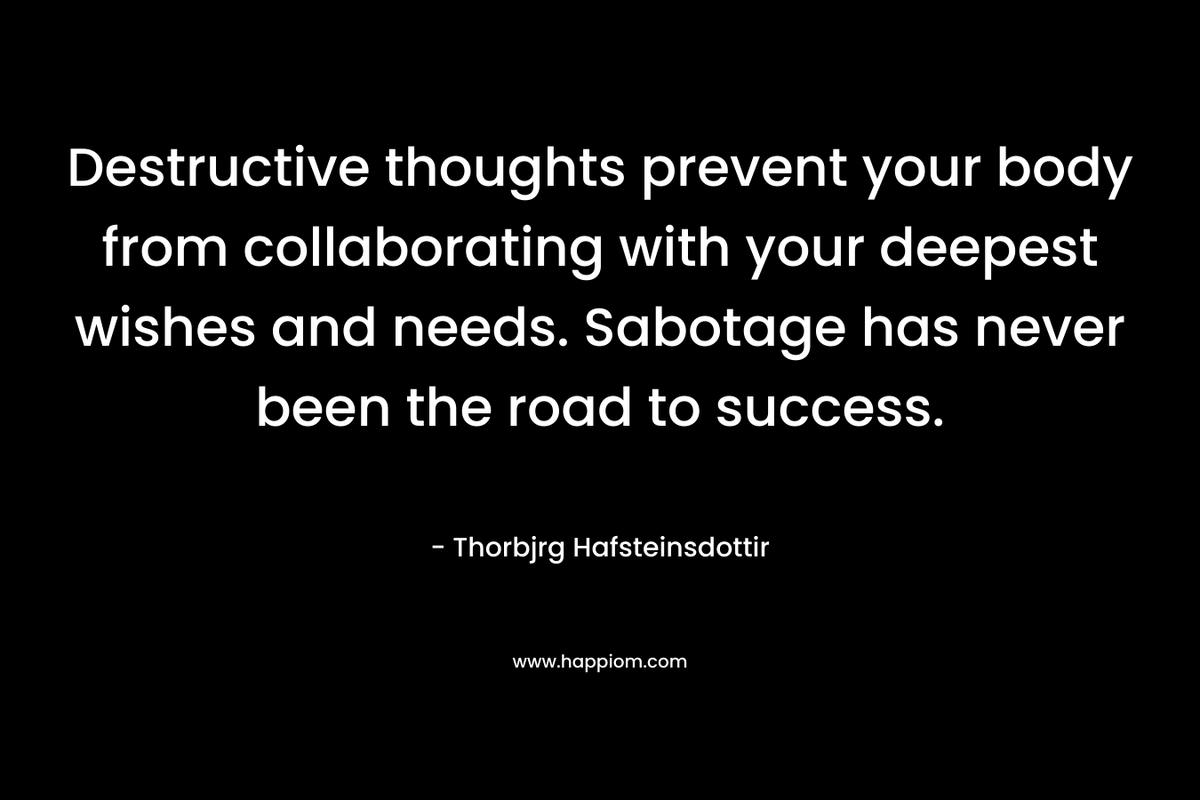 Destructive thoughts prevent your body from collaborating with your deepest wishes and needs. Sabotage has never been the road to success. – Thorbjrg Hafsteinsdottir