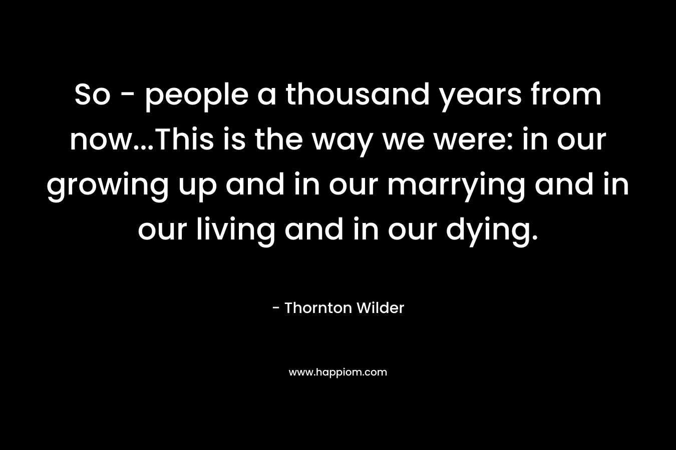 So – people a thousand years from now…This is the way we were: in our growing up and in our marrying and in our living and in our dying. – Thornton Wilder