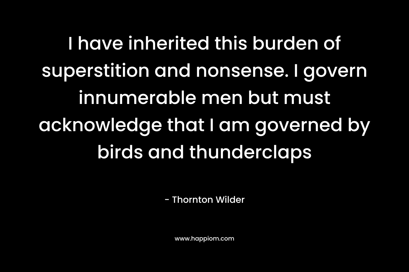 I have inherited this burden of superstition and nonsense. I govern innumerable men but must acknowledge that I am governed by birds and thunderclaps – Thornton Wilder