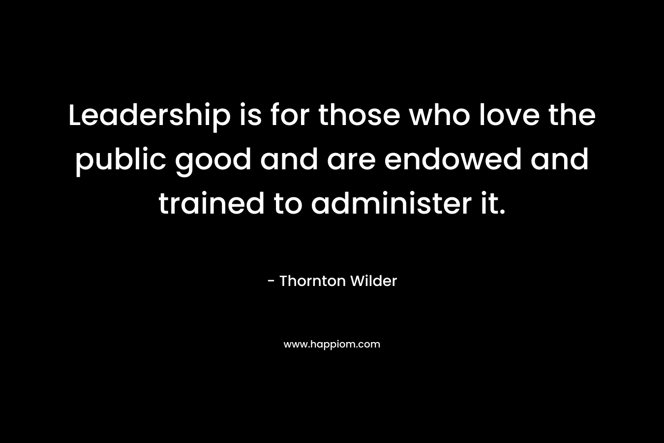 Leadership is for those who love the public good and are endowed and trained to administer it. – Thornton Wilder
