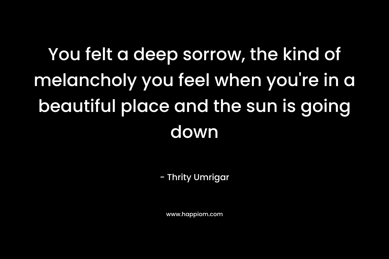 You felt a deep sorrow, the kind of melancholy you feel when you’re in a beautiful place and the sun is going down – Thrity Umrigar
