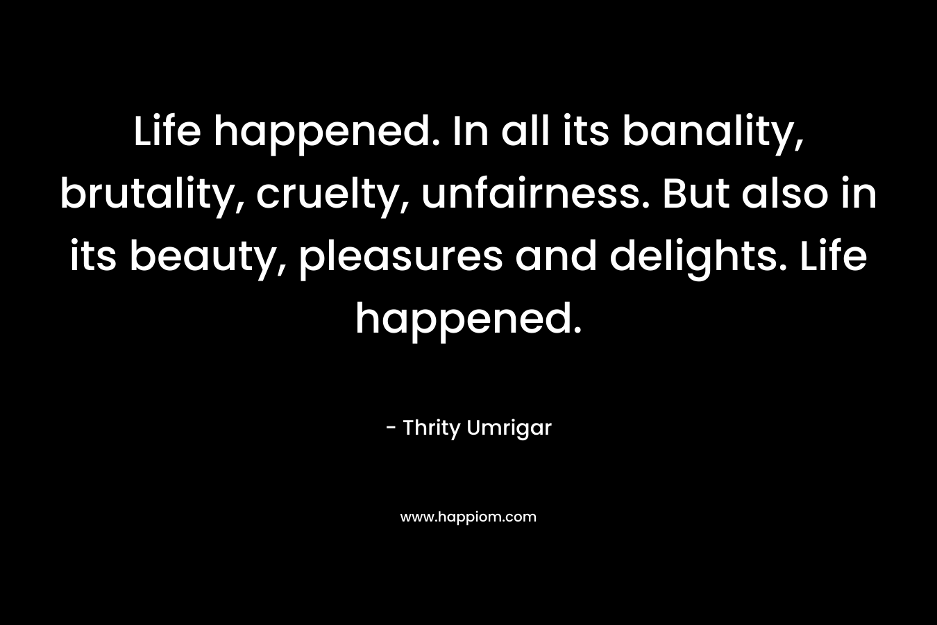 Life happened. In all its banality, brutality, cruelty, unfairness. But also in its beauty, pleasures and delights. Life happened.