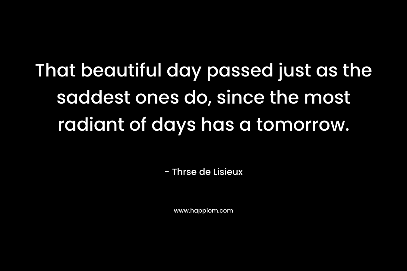 That beautiful day passed just as the saddest ones do, since the most radiant of days has a tomorrow. – Thrse de Lisieux