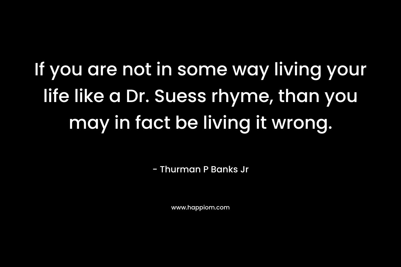 If you are not in some way living your life like a Dr. Suess rhyme, than you may in fact be living it wrong. – Thurman P Banks Jr
