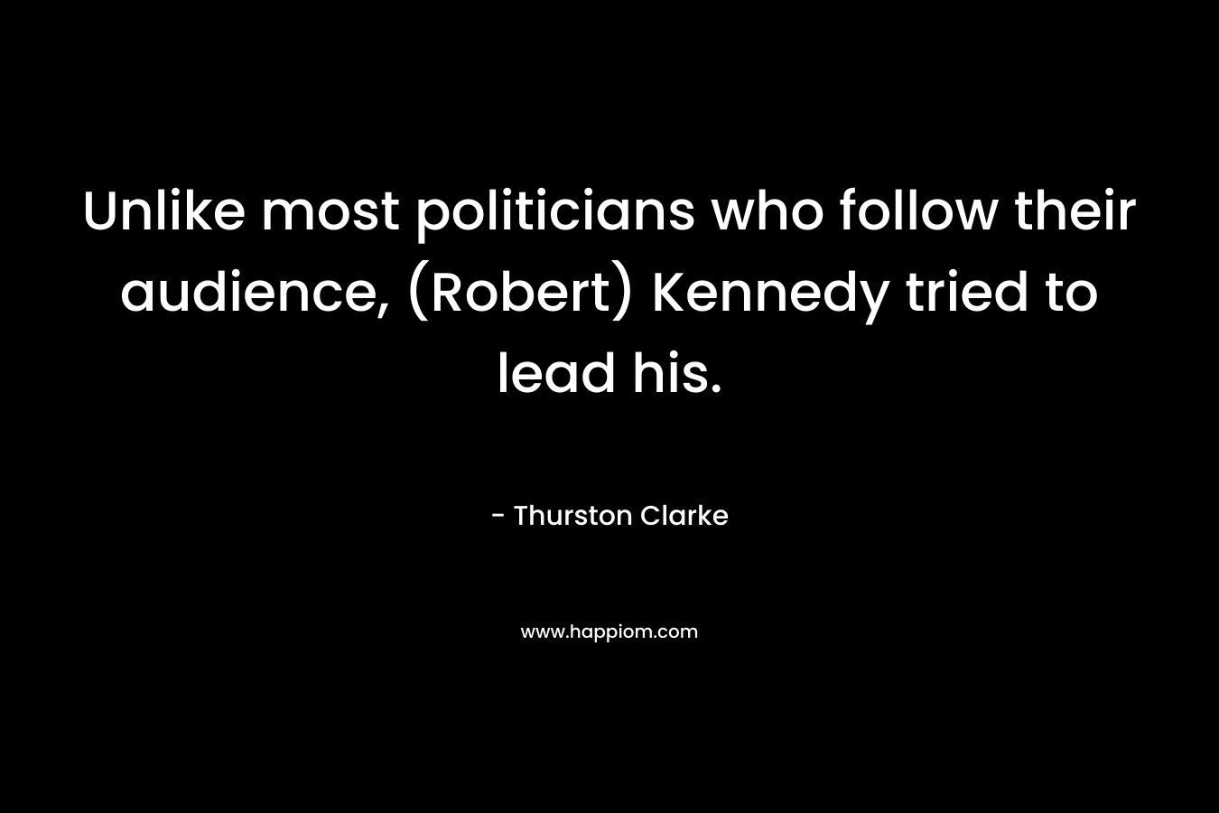 Unlike most politicians who follow their audience, (Robert) Kennedy tried to lead his. – Thurston Clarke